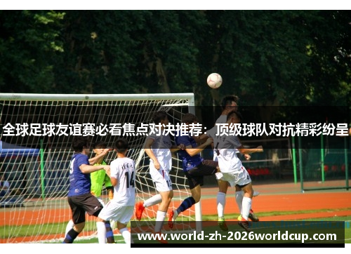 全球足球友谊赛必看焦点对决推荐:顶级球队对抗精彩纷呈 全球足球友谊赛必看焦点对决推荐:顶级球队对抗精彩纷呈