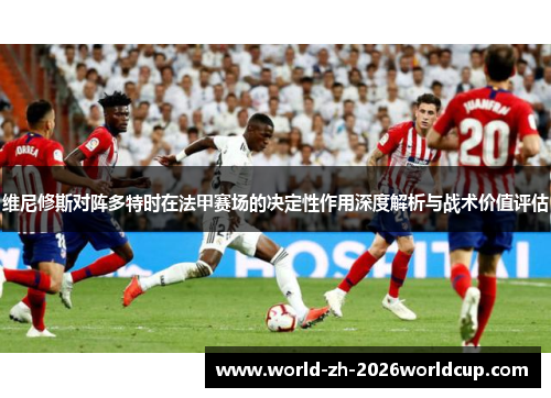 维尼修斯对阵多特时在法甲赛场的决定性作用深度解析与战术价值评估 维尼修斯对阵多特时在法甲赛场的决定性作用深度解析与战术价值评估