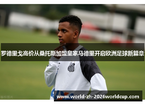 罗德里戈高价从桑托斯加盟皇家马德里开启欧洲足球新篇章 罗德里戈高价从桑托斯加盟皇家马德里开启欧洲足球新篇章