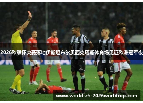 2026欧联杯决赛落地伊斯坦布尔贝西克塔斯体育场见证欧洲冠军夜