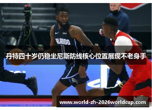 丹特四十岁仍稳坐尼斯防线核心位置展现不老身手 丹特四十岁仍稳坐尼斯防线核心位置展现不老身手