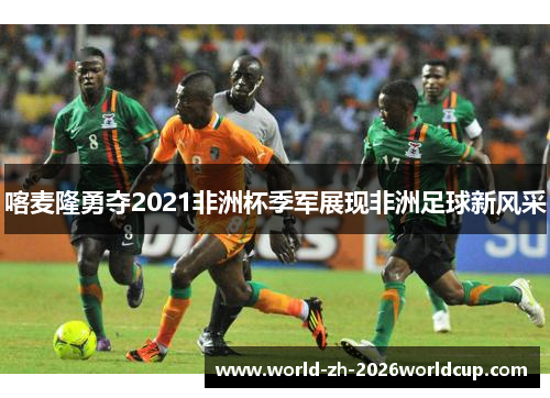 喀麦隆勇夺2021非洲杯季军展现非洲足球新风采 喀麦隆勇夺2021非洲杯季军展现非洲足球新风采