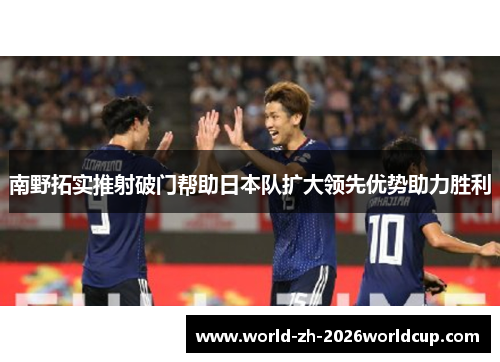 南野拓实推射破门帮助日本队扩大领先优势助力胜利 南野拓实推射破门帮助日本队扩大领先优势助力胜利