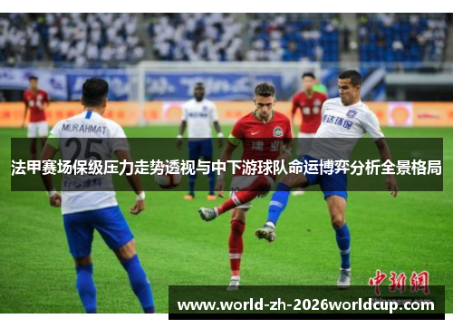 法甲赛场保级压力走势透视与中下游球队命运博弈分析全景格局