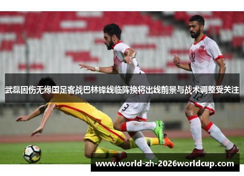 武磊因伤无缘国足客战巴林锋线临阵换将出线前景与战术调整受关注