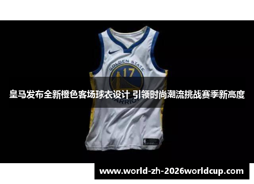 皇马发布全新橙色客场球衣设计 引领时尚潮流挑战赛季新高度