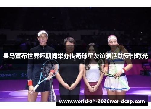 皇马宣布世界杯期间举办传奇球星友谊赛活动安排曝光