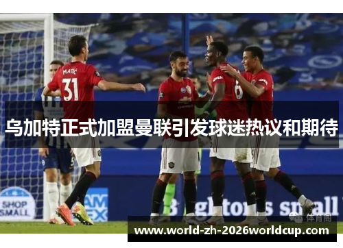 乌加特正式加盟曼联引发球迷热议和期待 乌加特正式加盟曼联引发球迷热议和期待