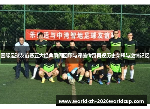 国际足球友谊赛五大经典瞬间回顾与绿茵传奇再现历史荣耀与激情记忆 国际足球友谊赛五大经典瞬间回顾与绿茵传奇再现历史荣耀与激情记忆