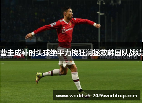 曹圭成补时头球绝平力挽狂澜拯救韩国队战绩 曹圭成补时头球绝平力挽狂澜拯救韩国队战绩